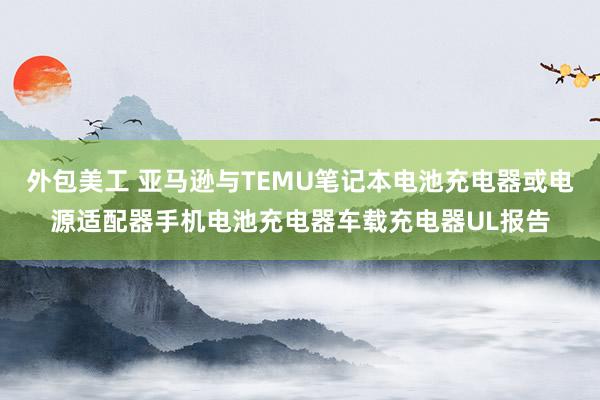 外包美工 亚马逊与TEMU笔记本电池充电器或电源适配器手机电池充电器车载充电器UL报告