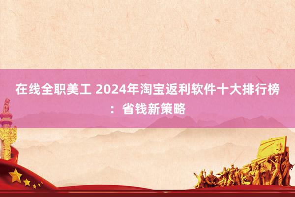 在线全职美工 2024年淘宝返利软件十大排行榜：省钱新策略