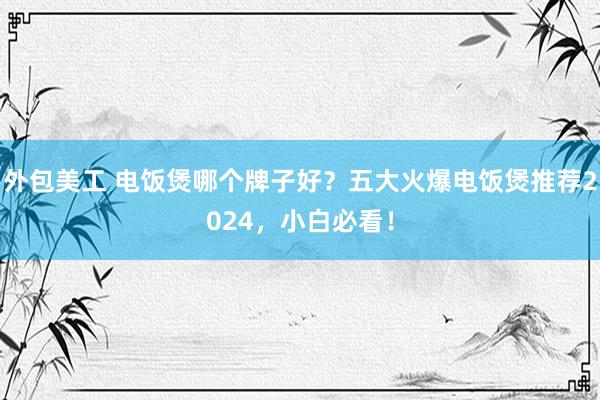 外包美工 电饭煲哪个牌子好？五大火爆电饭煲推荐2024，小白必看！