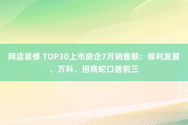 网店装修 TOP30上市房企7月销售额：保利发展、万科、招商蛇口居前三