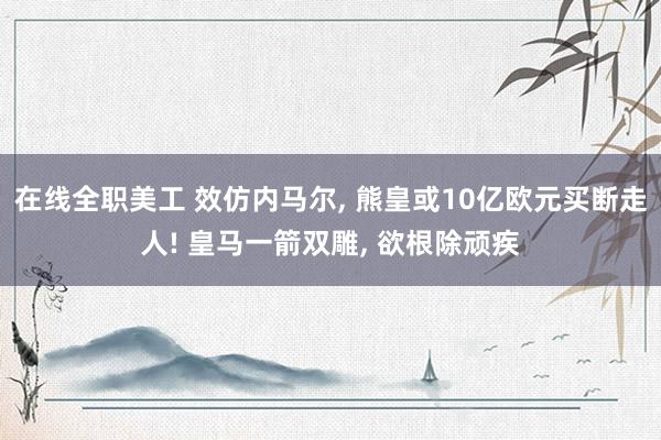 在线全职美工 效仿内马尔, 熊皇或10亿欧元买断走人! 皇马一箭双雕, 欲根除顽疾