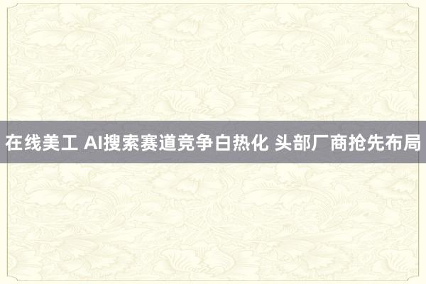 在线美工 AI搜索赛道竞争白热化 头部厂商抢先布局