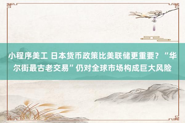 小程序美工 日本货币政策比美联储更重要？“华尔街最古老交易”仍对全球市场构成巨大风险