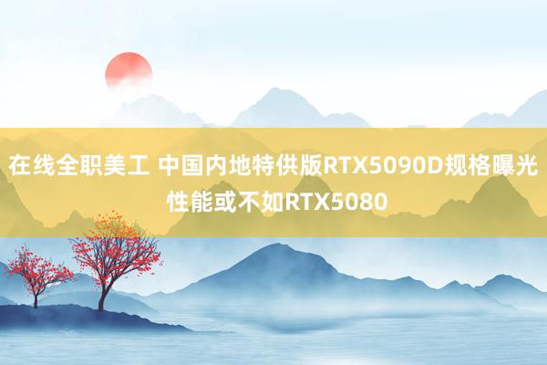 在线全职美工 中国内地特供版RTX5090D规格曝光 性能或不如RTX5080